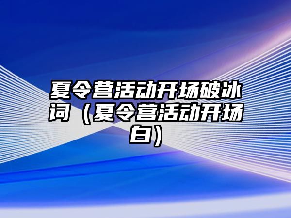 夏令營(yíng)活動(dòng)開(kāi)場(chǎng)破冰詞（夏令營(yíng)活動(dòng)開(kāi)場(chǎng)白）