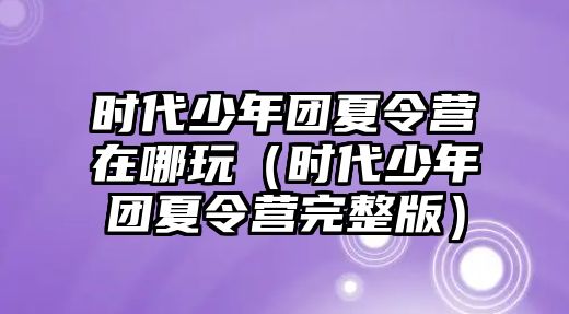 時代少年團夏令營在哪玩（時代少年團夏令營完整版）