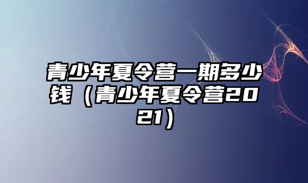 青少年夏令營一期多少錢（青少年夏令營2021）