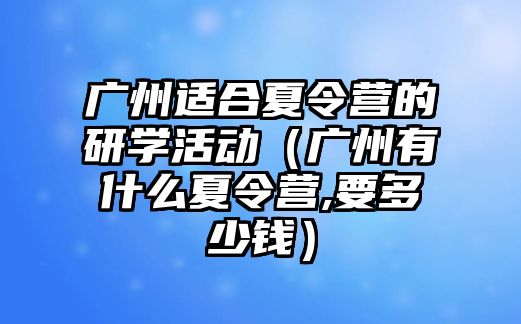 廣州適合夏令營的研學活動（廣州有什么夏令營,要多少錢）