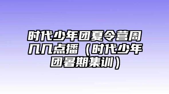 時代少年團(tuán)夏令營周幾幾點(diǎn)播（時代少年團(tuán)暑期集訓(xùn)）