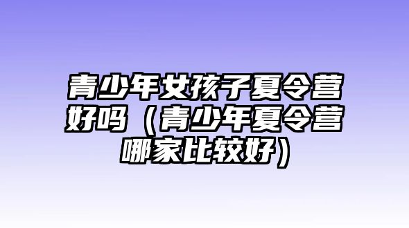 青少年女孩子夏令營好嗎（青少年夏令營哪家比較好）