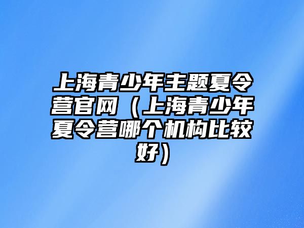 上海青少年主題夏令營官網（上海青少年夏令營哪個機構比較好）