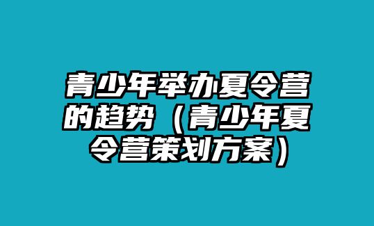 青少年舉辦夏令營的趨勢（青少年夏令營策劃方案）