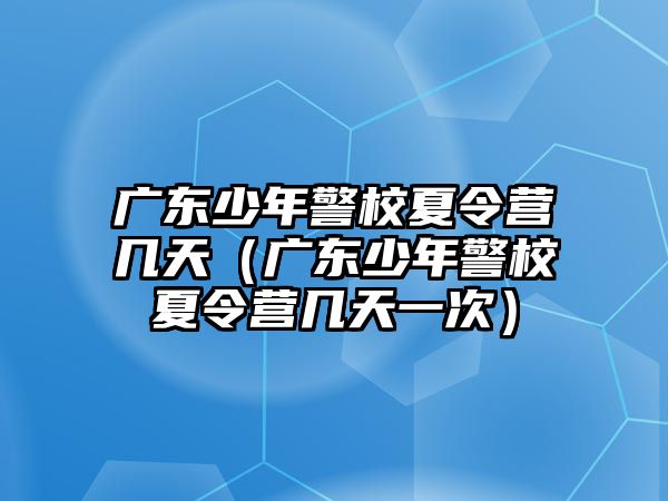 廣東少年警校夏令營幾天（廣東少年警校夏令營幾天一次）