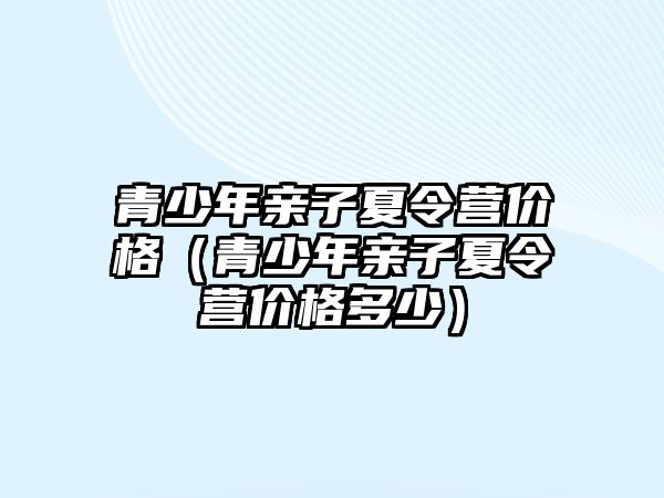 青少年親子夏令營價格（青少年親子夏令營價格多少）