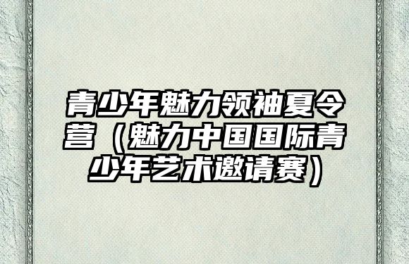 青少年魅力領(lǐng)袖夏令營（魅力中國國際青少年藝術(shù)邀請賽）