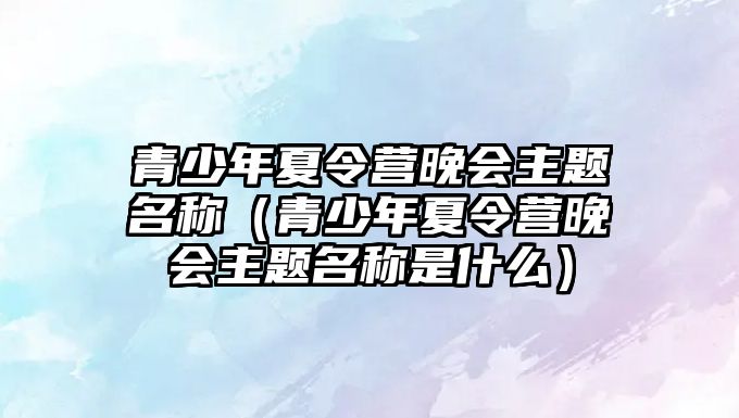 青少年夏令營晚會主題名稱（青少年夏令營晚會主題名稱是什么）