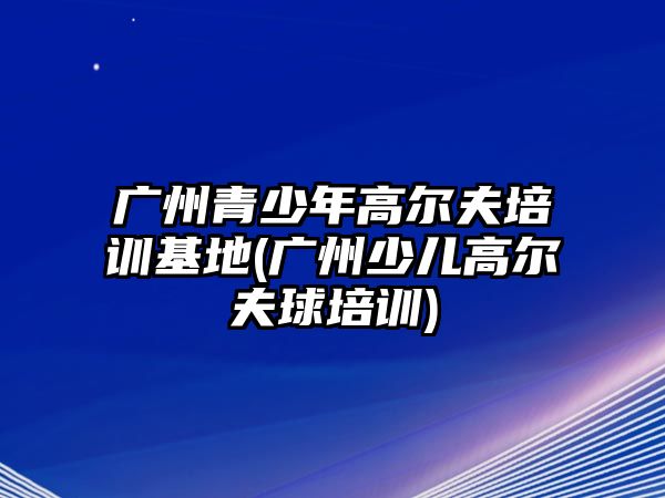 廣州青少年高爾夫培訓(xùn)基地(廣州少兒高爾夫球培訓(xùn))