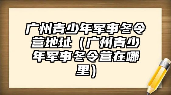 廣州青少年軍事冬令營(yíng)地址（廣州青少年軍事冬令營(yíng)在哪里）