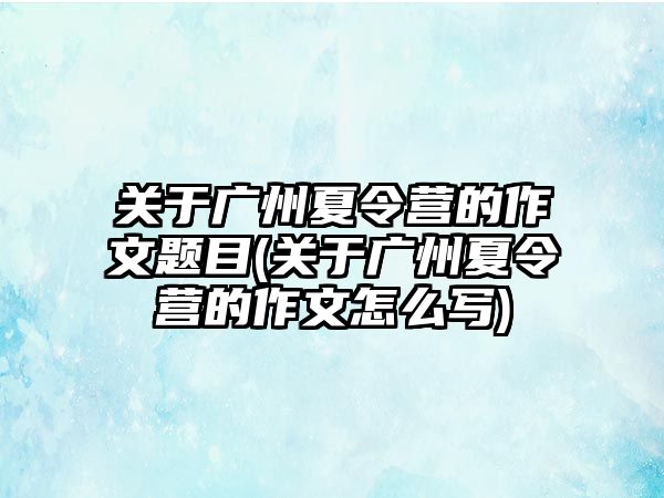 關(guān)于廣州夏令營(yíng)的作文題目(關(guān)于廣州夏令營(yíng)的作文怎么寫)