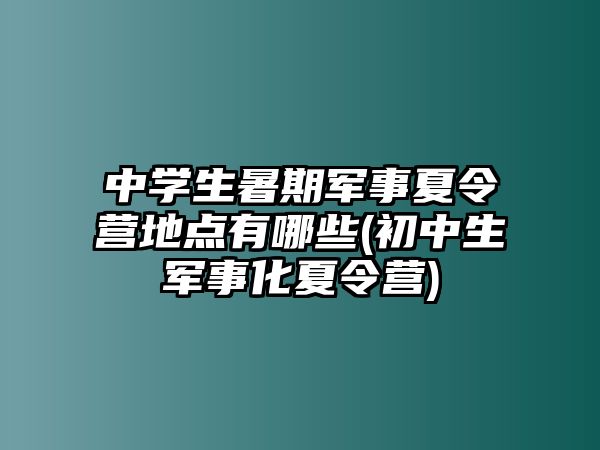 中學(xué)生暑期軍事夏令營地點有哪些(初中生軍事化夏令營)