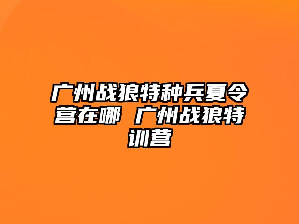 廣州戰狼特種兵夏令營在哪 廣州戰狼特訓營