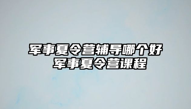 軍事夏令營輔導(dǎo)哪個好 軍事夏令營課程