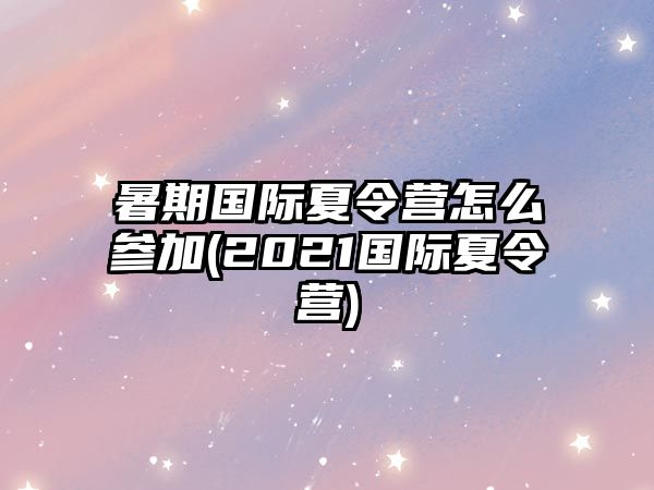 暑期國際夏令營怎么參加(2021國際夏令營)