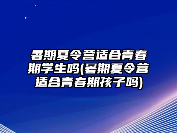 暑期夏令營適合青春期學生嗎(暑期夏令營適合青春期孩子嗎)