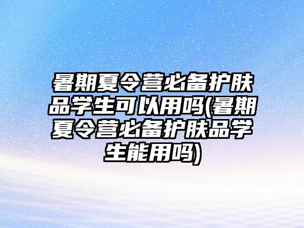 暑期夏令營必備護膚品學(xué)生可以用嗎(暑期夏令營必備護膚品學(xué)生能用嗎)