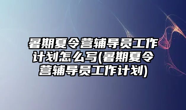 暑期夏令營輔導員工作計劃怎么寫(暑期夏令營輔導員工作計劃)