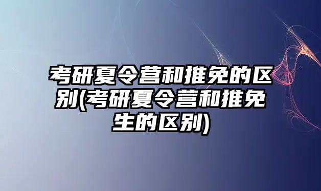 考研夏令營和推免的區別(考研夏令營和推免生的區別)