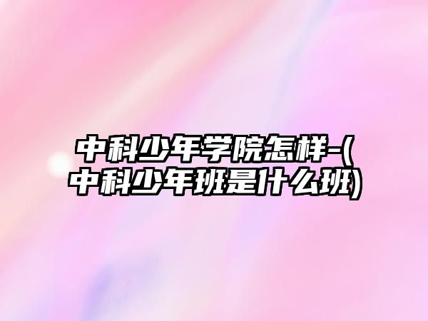 中科少年學院怎樣-(中科少年班是什么班)