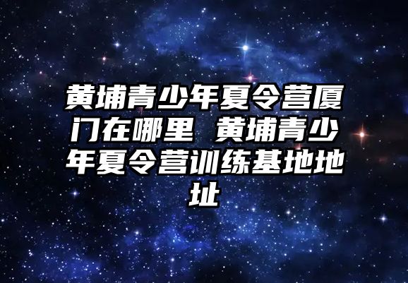 黃埔青少年夏令營廈門在哪里 黃埔青少年夏令營訓練基地地址