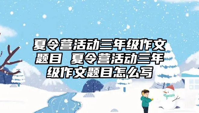 夏令營活動三年級作文題目 夏令營活動三年級作文題目怎么寫