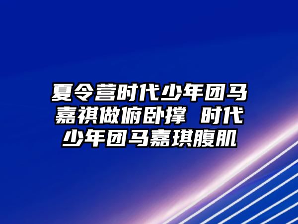 夏令營時代少年團馬嘉祺做俯臥撐 時代少年團馬嘉琪腹肌