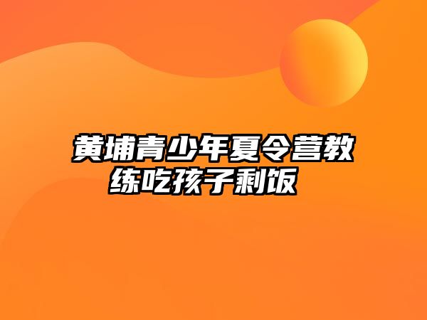 黃埔青少年夏令營(yíng)教練吃孩子剩飯 