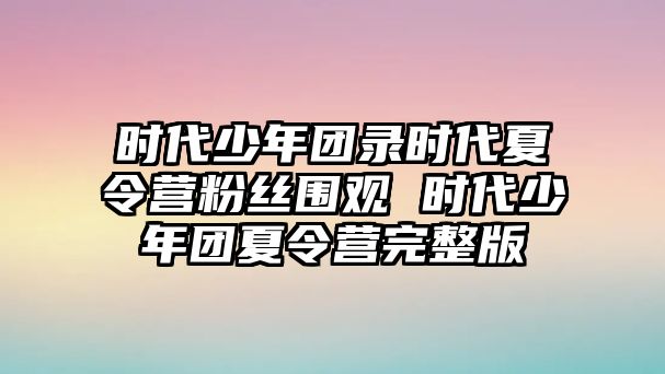 時代少年團錄時代夏令營粉絲圍觀 時代少年團夏令營完整版