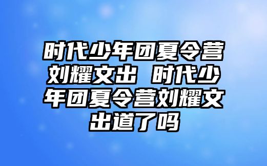 時代少年團夏令營劉耀文出 時代少年團夏令營劉耀文出道了嗎