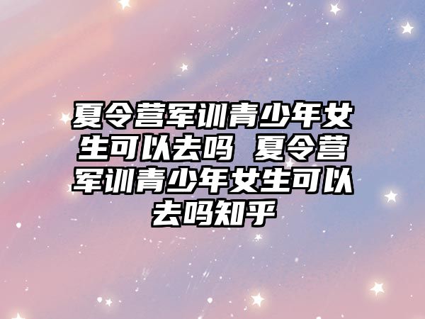 夏令營軍訓青少年女生可以去嗎 夏令營軍訓青少年女生可以去嗎知乎