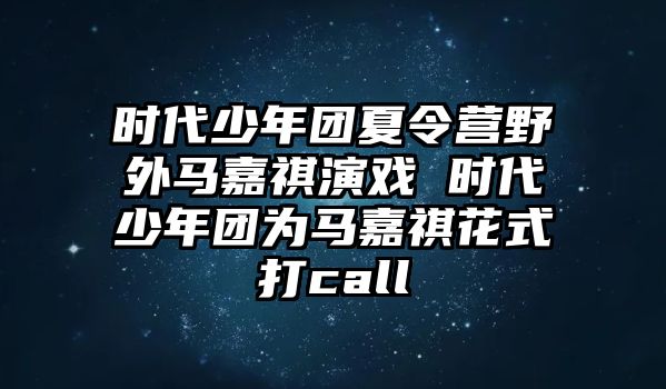 時代少年團夏令營野外馬嘉祺演戲 時代少年團為馬嘉祺花式打call