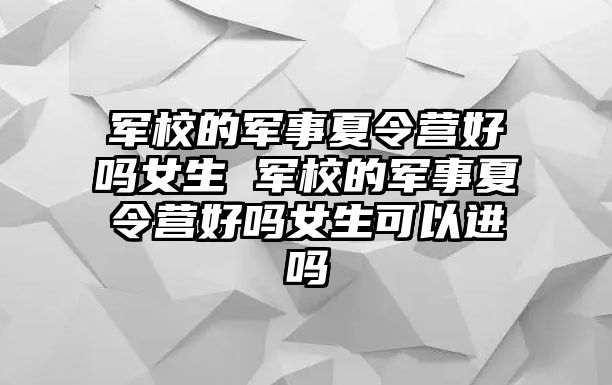 軍校的軍事夏令營好嗎女生 軍校的軍事夏令營好嗎女生可以進嗎