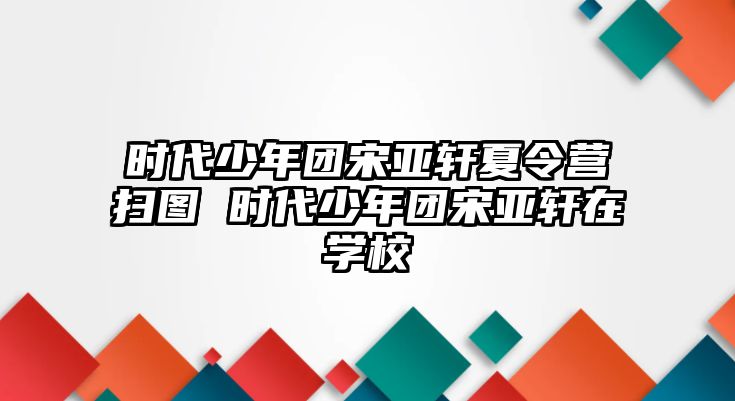 時代少年團宋亞軒夏令營掃圖 時代少年團宋亞軒在學校