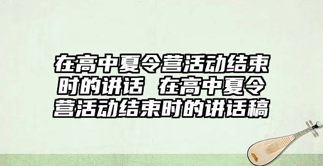 在高中夏令營活動結束時的講話 在高中夏令營活動結束時的講話稿