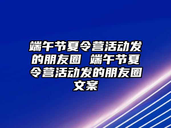 端午節(jié)夏令營活動發(fā)的朋友圈 端午節(jié)夏令營活動發(fā)的朋友圈文案