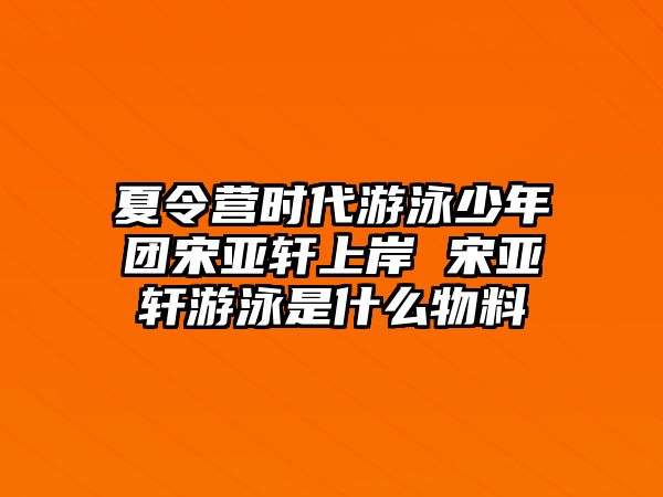 夏令營時代游泳少年團宋亞軒上岸 宋亞軒游泳是什么物料