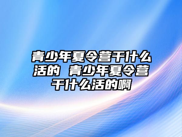 青少年夏令營干什么活的 青少年夏令營干什么活的啊