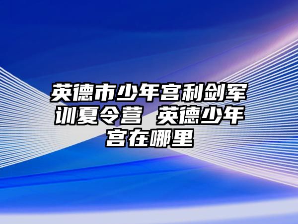 英德市少年宮利劍軍訓夏令營 英德少年宮在哪里