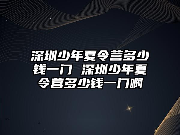 深圳少年夏令營多少錢一門 深圳少年夏令營多少錢一門啊