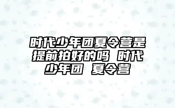 時代少年團夏令營是提前拍好的嗎 時代少年團 夏令營