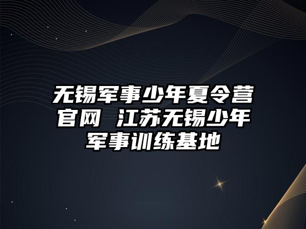 無錫軍事少年夏令營官網 江蘇無錫少年軍事訓練基地