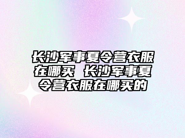 長沙軍事夏令營衣服在哪買 長沙軍事夏令營衣服在哪買的