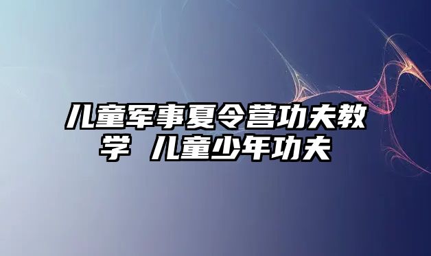 兒童軍事夏令營功夫教學 兒童少年功夫