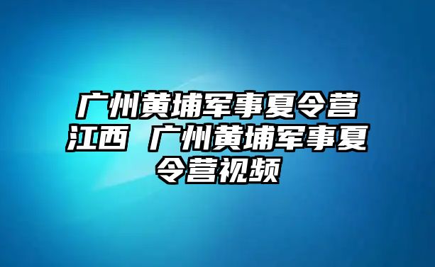 廣州黃埔軍事夏令營江西 廣州黃埔軍事夏令營視頻