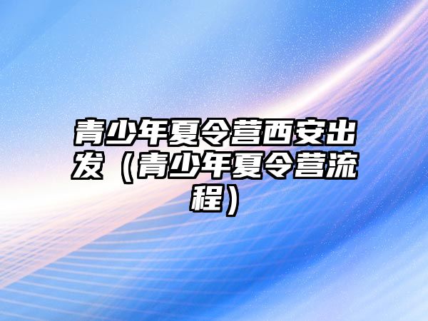 青少年夏令營(yíng)西安出發(fā)（青少年夏令營(yíng)流程）