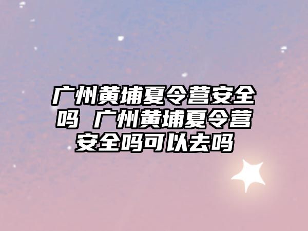 廣州黃埔夏令營安全嗎 廣州黃埔夏令營安全嗎可以去嗎