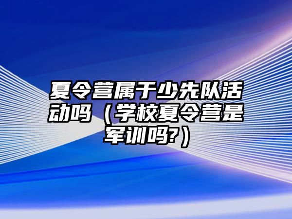 夏令營屬于少先隊活動嗎（學校夏令營是軍訓嗎?）