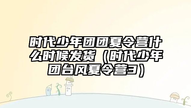 時代少年團(tuán)團(tuán)夏令營什么時候發(fā)貨（時代少年團(tuán)臺風(fēng)夏令營3）