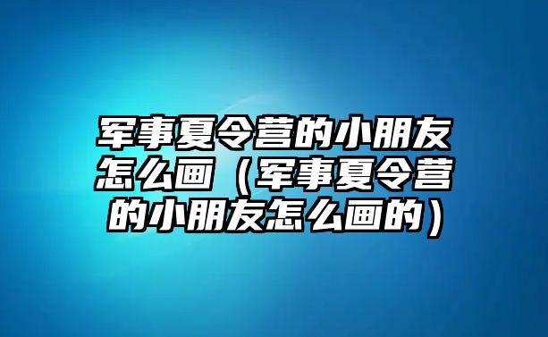 軍事夏令營的小朋友怎么畫（軍事夏令營的小朋友怎么畫的）